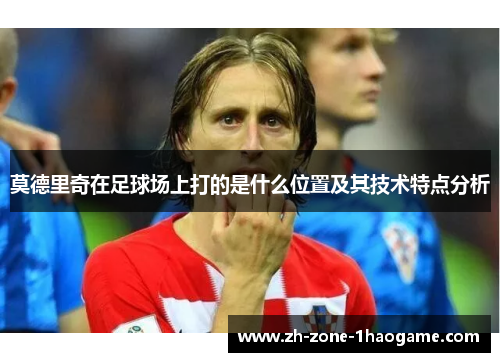莫德里奇在足球场上打的是什么位置及其技术特点分析