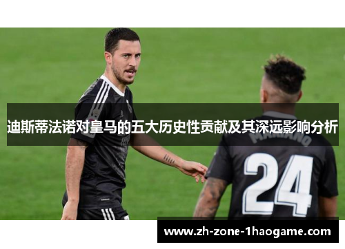 迪斯蒂法诺对皇马的五大历史性贡献及其深远影响分析 迪斯蒂法诺对皇马的五大历史性贡献及其深远影响分析
