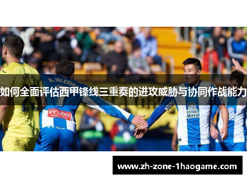 如何全面评估西甲锋线三重奏的进攻威胁与协同作战能力