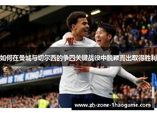 如何在曼城与切尔西的争四关键战役中脱颖而出取得胜利 如何在曼城与切尔西的争四关键战役中脱颖而出取得胜利