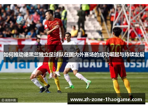 如何推动德黑兰独立足球队在国内外赛场的成功崛起与持续发展 如何推动德黑兰独立足球队在国内外赛场的成功崛起与持续发展