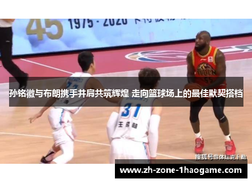 孙铭徽与布朗携手并肩共筑辉煌 走向篮球场上的最佳默契搭档 孙铭徽与布朗携手并肩共筑辉煌 走向篮球场上的最佳默契搭档