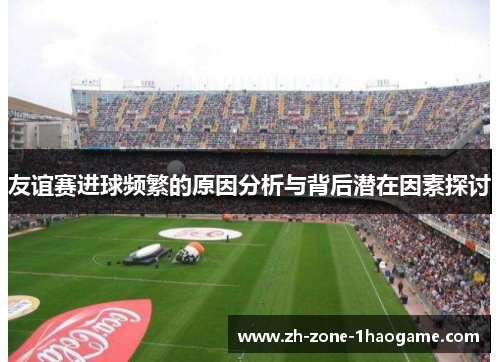 友谊赛进球频繁的原因分析与背后潜在因素探讨 友谊赛进球频繁的原因分析与背后潜在因素探讨