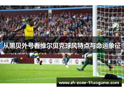 从黑贝外号看维尔贝克球风特点与命运象征 从黑贝外号看维尔贝克球风特点与命运象征