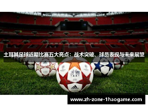 土耳其足球近期比赛五大亮点:战术突破、球员表现与未来展望 土耳其足球近期比赛五大亮点:战术突破、球员表现与未来展望