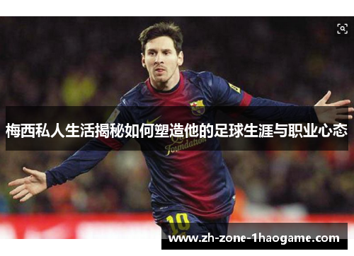 梅西私人生活揭秘如何塑造他的足球生涯与职业心态 梅西私人生活揭秘如何塑造他的足球生涯与职业心态