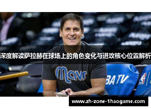 深度解读萨拉赫在球场上的角色变化与进攻核心位置解析 深度解读萨拉赫在球场上的角色变化与进攻核心位置解析