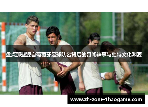 盘点那些源自葡萄牙足球队名背后的奇闻轶事与独特文化渊源