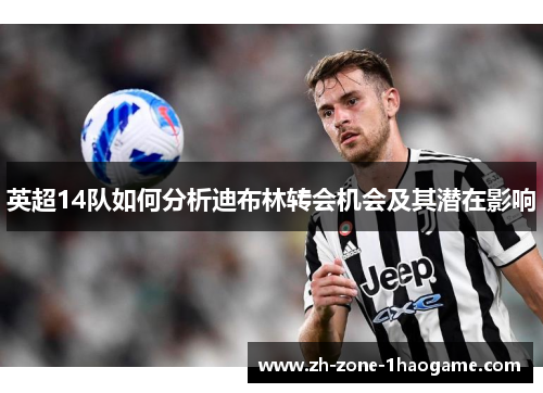 英超14队如何分析迪布林转会机会及其潜在影响 英超14队如何分析迪布林转会机会及其潜在影响