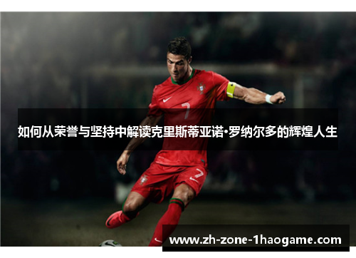 如何从荣誉与坚持中解读克里斯蒂亚诺·罗纳尔多的辉煌人生 如何从荣誉与坚持中解读克里斯蒂亚诺·罗纳尔多的辉煌人生