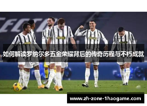 如何解读罗纳尔多五金荣耀背后的传奇历程与不朽成就