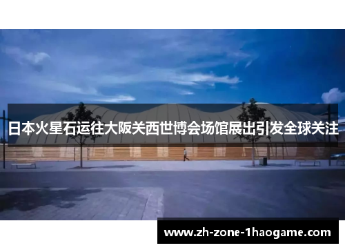 日本火星石运往大阪关西世博会场馆展出引发全球关注