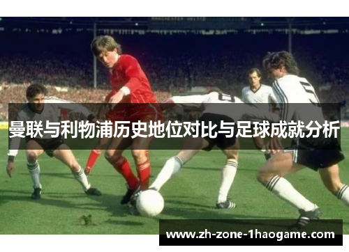 曼联与利物浦历史地位对比与足球成就分析
