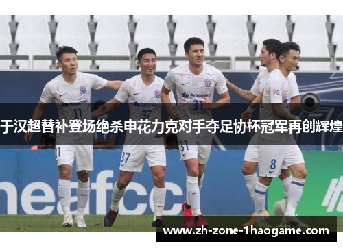 于汉超替补登场绝杀申花力克对手夺足协杯冠军再创辉煌