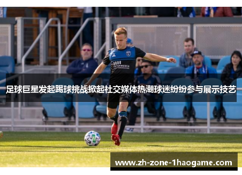 足球巨星发起踢球挑战掀起社交媒体热潮球迷纷纷参与展示技艺 足球巨星发起踢球挑战掀起社交媒体热潮球迷纷纷参与展示技艺