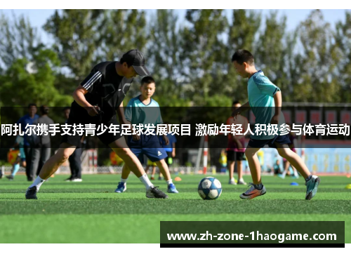 阿扎尔携手支持青少年足球发展项目 激励年轻人积极参与体育运动 阿扎尔携手支持青少年足球发展项目 激励年轻人积极参与体育运动